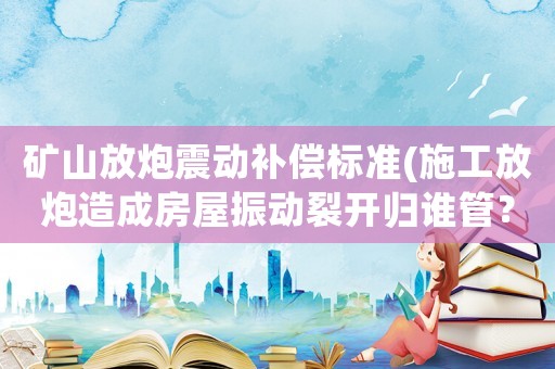 礦山放炮震動(dòng)補(bǔ)償標(biāo)準(zhǔn)(施工放炮造成房屋振動(dòng)裂開歸誰管？)