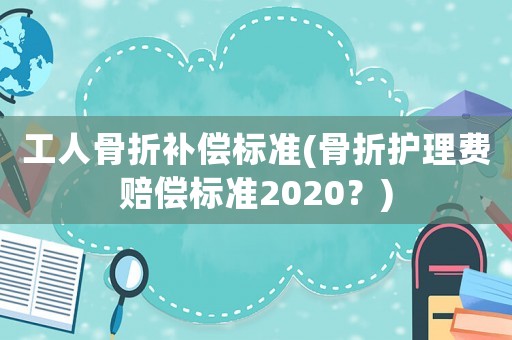 工人骨折補償標(biāo)準(zhǔn)(骨折護理費賠償標(biāo)準(zhǔn)2020？)