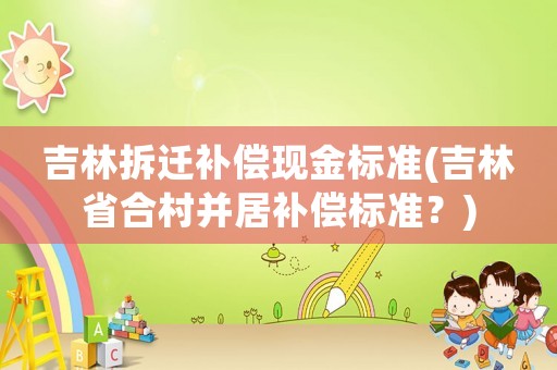吉林拆遷補(bǔ)償現(xiàn)金標(biāo)準(zhǔn)(吉林省合村并居補(bǔ)償標(biāo)準(zhǔn)？)