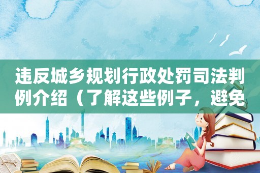 違反城鄉(xiāng)規(guī)劃行政處罰司法判例介紹（了解這些例子，避免不必要的風(fēng)險）