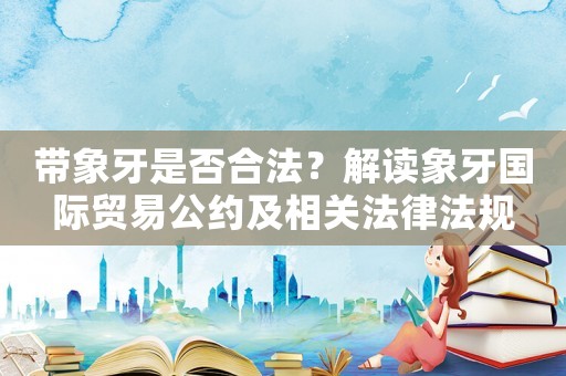帶象牙是否合法？解讀象牙國(guó)際貿(mào)易公約及相關(guān)法律法規(guī)
