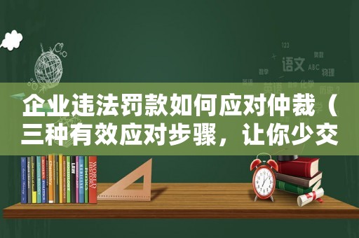 企業(yè)違法罰款如何應(yīng)對仲裁（三種有效應(yīng)對步驟，讓你少交錢）