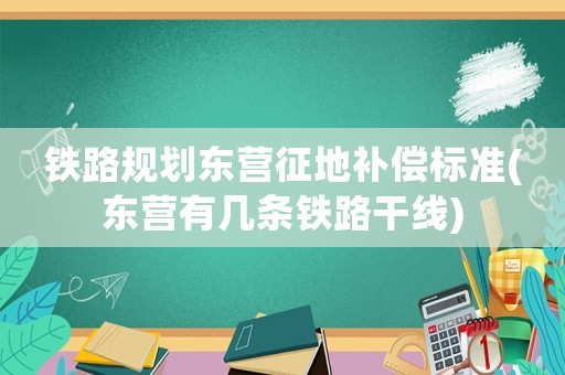鐵路規(guī)劃東營征地補償標準(東營有幾條鐵路干線)