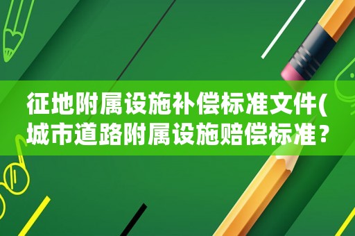 征地附屬設施補償標準文件(城市道路附屬設施賠償標準？)