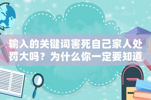 輸入的關(guān)鍵詞害死自己家人處罰大嗎？為什么你一定要知道