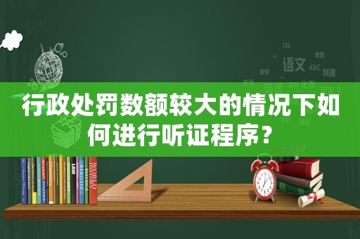 行政處罰數(shù)額較大的情況下如何進(jìn)行聽證程序？