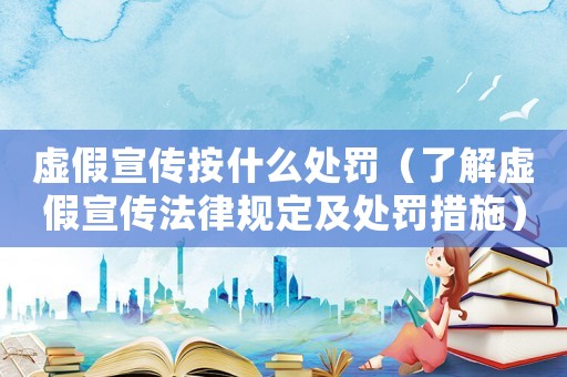 虛假宣傳按什么處罰（了解虛假宣傳法律規(guī)定及處罰措施）