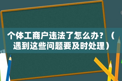 個體工商戶違法了怎么辦？（遇到這些問題要及時處理）