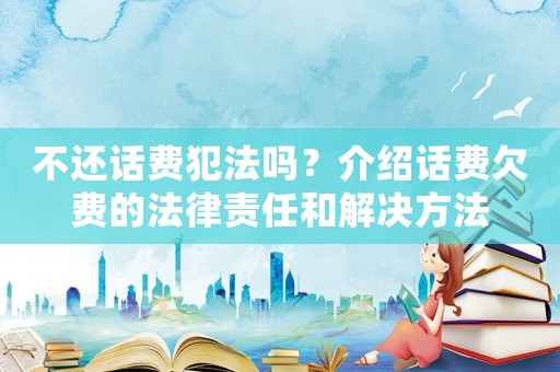 不還話費犯法嗎？介紹話費欠費的法律責(zé)任和解決方法
