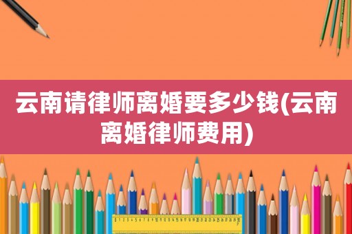 云南請律師離婚要多少錢(云南離婚律師費(fèi)用)
