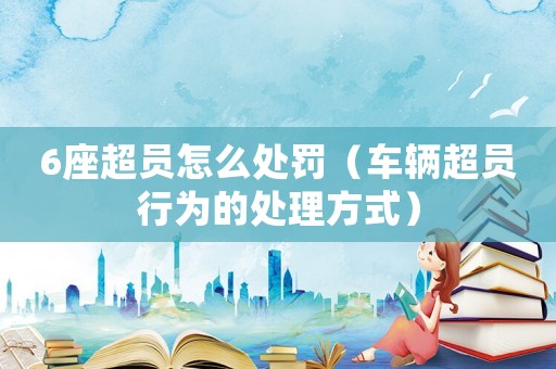 6座超員怎么處罰（車輛超員行為的處理方式）