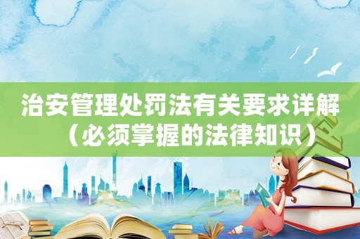 治安管理處罰法有關要求詳解（必須掌握的法律知識）