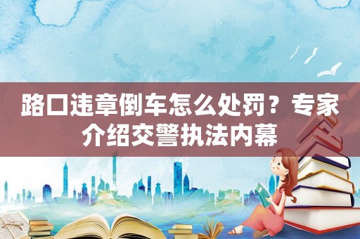 路口違章倒車怎么處罰？專家介紹交警執(zhí)法內(nèi)幕