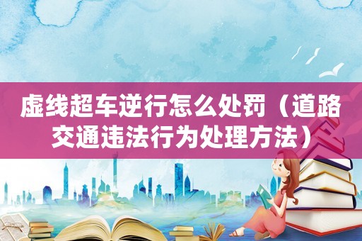 虛線超車逆行怎么處罰（道路交通違法行為處理方法）