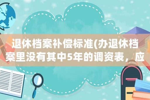 退休檔案補(bǔ)償標(biāo)準(zhǔn)(辦退休檔案里沒有其中5年的調(diào)資表，應(yīng)該怎么辦)