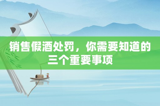 銷售假酒處罰，你需要知道的三個(gè)重要事項(xiàng)