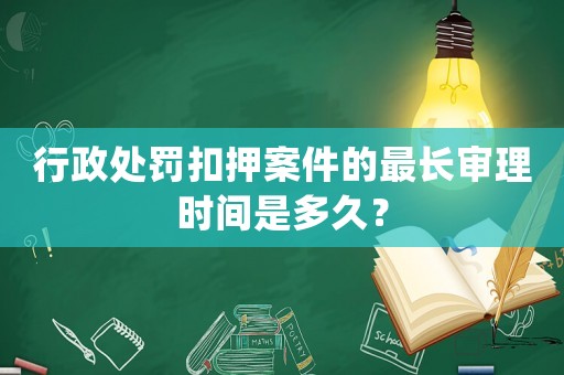 行政處罰扣押案件的最長(zhǎng)審理時(shí)間是多久？