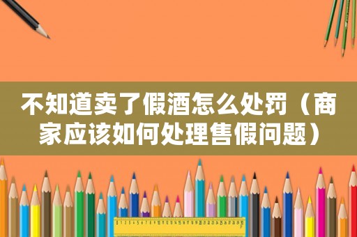 不知道賣了假酒怎么處罰（商家應該如何處理售假問題）
