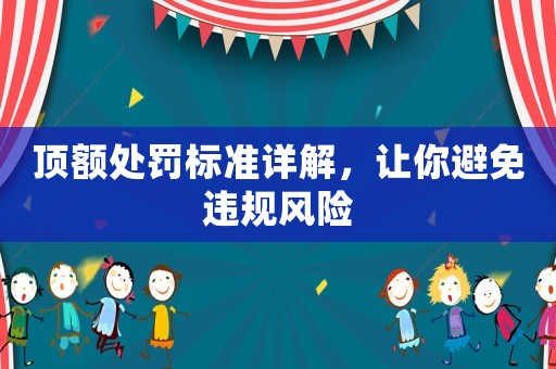 頂額處罰標(biāo)準(zhǔn)詳解，讓你避免違規(guī)風(fēng)險(xiǎn)