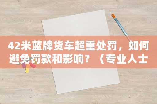 42米藍牌貨車超重處罰，如何避免罰款和影響？（專業(yè)人士分享經(jīng)驗）