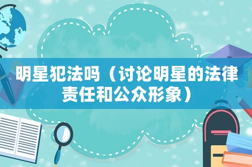 明星犯法嗎（討論明星的法律責(zé)任和公眾形象）