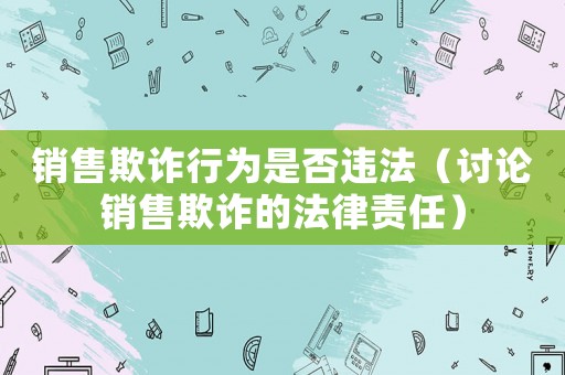 銷售欺詐行為是否違法（討論銷售欺詐的法律責(zé)任）