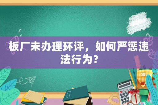 板廠未辦理環(huán)評(píng)，如何嚴(yán)懲違法行為？