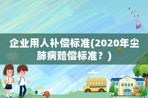 企業(yè)用人補(bǔ)償標(biāo)準(zhǔn)(2020年塵肺病賠償標(biāo)準(zhǔn)？)