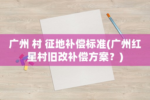 廣州 村 征地補(bǔ)償標(biāo)準(zhǔn)(廣州紅星村舊改補(bǔ)償方案？)