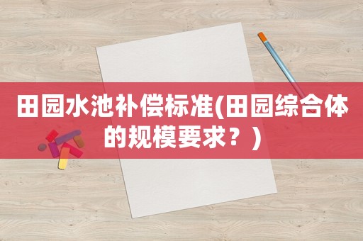 田園水池補(bǔ)償標(biāo)準(zhǔn)(田園綜合體的規(guī)模要求？)