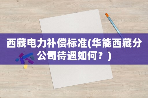 西藏電力補(bǔ)償標(biāo)準(zhǔn)(華能西藏分公司待遇如何？)