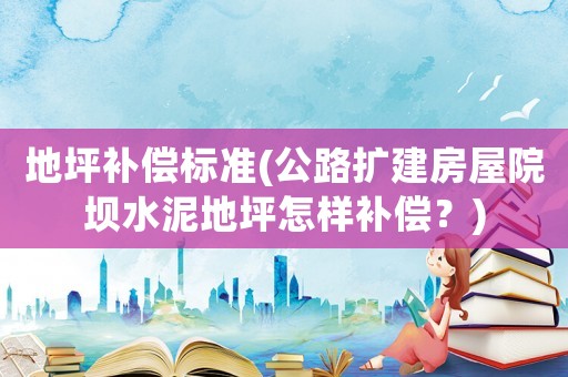 地坪補(bǔ)償標(biāo)準(zhǔn)(公路擴(kuò)建房屋院壩水泥地坪怎樣補(bǔ)償？)