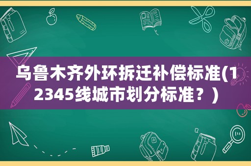 烏魯木齊外環(huán)拆遷補(bǔ)償標(biāo)準(zhǔn)(12345線(xiàn)城市劃分標(biāo)準(zhǔn)？)