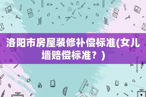 洛陽(yáng)市房屋裝修補(bǔ)償標(biāo)準(zhǔn)(女兒墻賠償標(biāo)準(zhǔn)？)