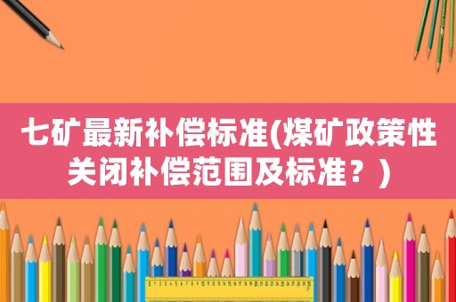 七礦最新補(bǔ)償標(biāo)準(zhǔn)(煤礦政策性關(guān)閉補(bǔ)償范圍及標(biāo)準(zhǔn)？)