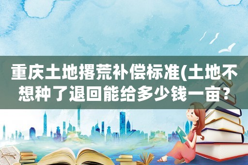 重慶土地撂荒補償標準(土地不想種了退回能給多少錢一畝？)