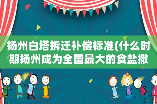 揚(yáng)州白塔拆遷補(bǔ)償標(biāo)準(zhǔn)(什么時(shí)期揚(yáng)州成為全國(guó)最大的食鹽撒地)