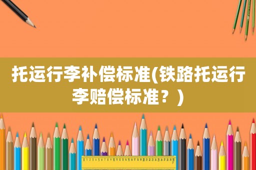 托運(yùn)行李補(bǔ)償標(biāo)準(zhǔn)(鐵路托運(yùn)行李賠償標(biāo)準(zhǔn)？)