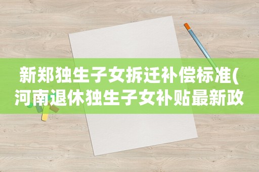 新鄭獨(dú)生子女拆遷補(bǔ)償標(biāo)準(zhǔn)(河南退休獨(dú)生子女補(bǔ)貼最新政策？)