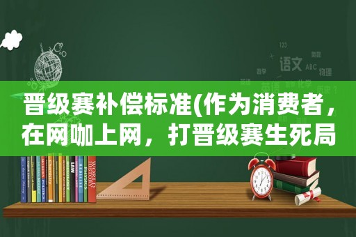 晉級(jí)賽補(bǔ)償標(biāo)準(zhǔn)(作為消費(fèi)者，在網(wǎng)咖上網(wǎng)，打晉級(jí)賽生死局，因?yàn)殡娔X死機(jī)的問(wèn)題輸了，能否找老板賠償？)
