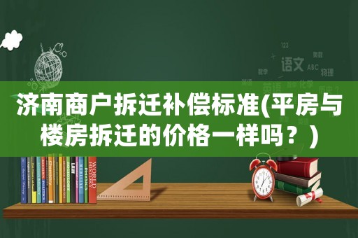 濟南商戶拆遷補償標準(平房與樓房拆遷的價格一樣嗎？)