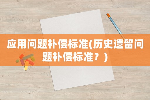 應(yīng)用問題補(bǔ)償標(biāo)準(zhǔn)(歷史遺留問題補(bǔ)償標(biāo)準(zhǔn)？)