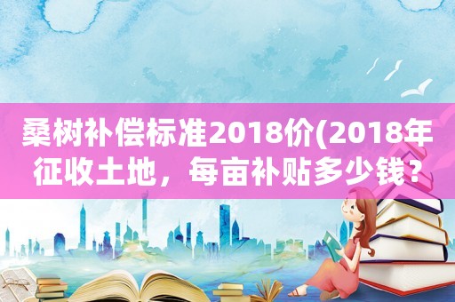 桑樹補(bǔ)償標(biāo)準(zhǔn)2018價(2018年征收土地，每畝補(bǔ)貼多少錢？)