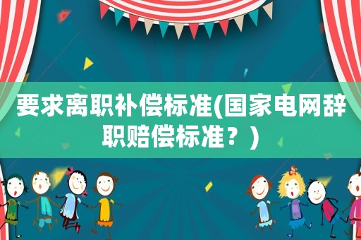 要求離職補償標(biāo)準(zhǔn)(國家電網(wǎng)辭職賠償標(biāo)準(zhǔn)？)