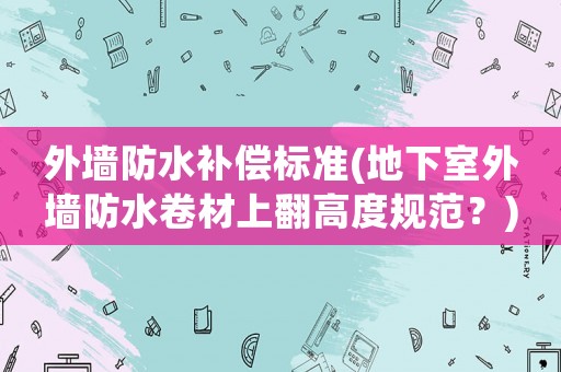 外墻防水補(bǔ)償標(biāo)準(zhǔn)(地下室外墻防水卷材上翻高度規(guī)范？)