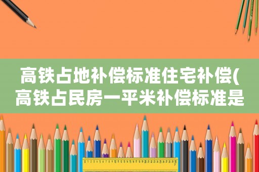 高鐵占地補償標(biāo)準(zhǔn)住宅補償(高鐵占民房一平米補償標(biāo)準(zhǔn)是多少？)