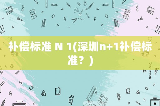 補(bǔ)償標(biāo)準(zhǔn) N 1(深圳n+1補(bǔ)償標(biāo)準(zhǔn)？)