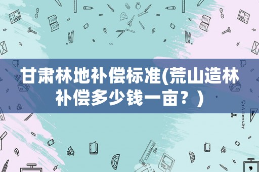 甘肅林地補償標準(荒山造林補償多少錢一畝？)