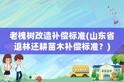 老槐樹改造補償標準(山東省退林還耕苗木補償標準？)