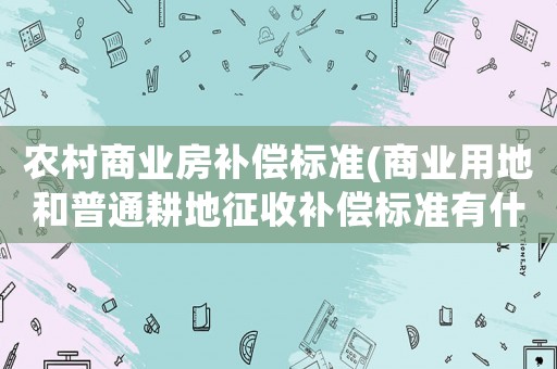 農(nóng)村商業(yè)房補償標(biāo)準(zhǔn)(商業(yè)用地和普通耕地征收補償標(biāo)準(zhǔn)有什么不同)